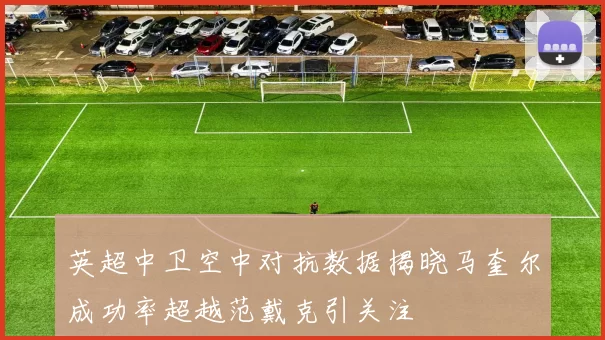 英超中卫空中对抗数据揭晓马奎尔成功率超越范戴克引关注