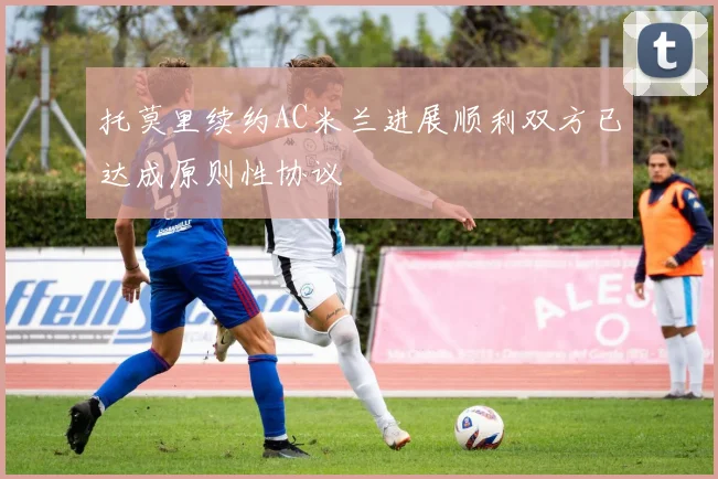 托莫里续约AC米兰进展顺利双方已达成原则性协议