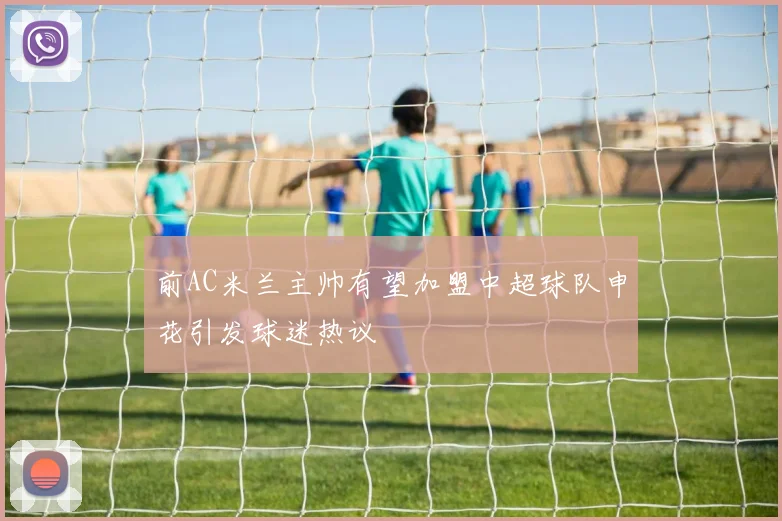 前AC米兰主帅有望加盟中超球队申花引发球迷热议