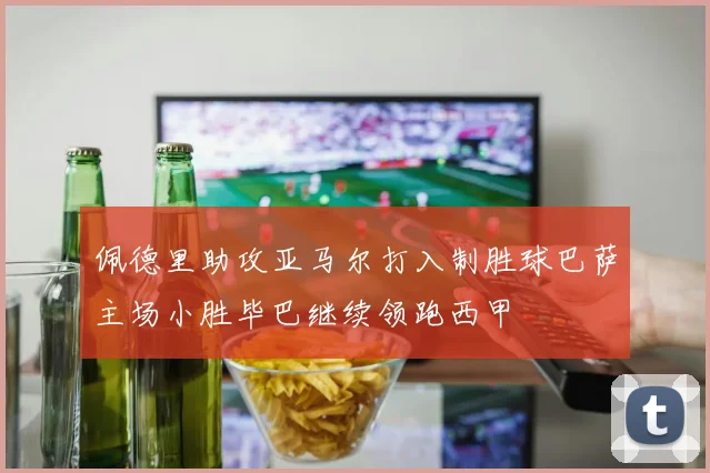 佩德里助攻亚马尔打入制胜球巴萨主场小胜毕巴继续领跑西甲