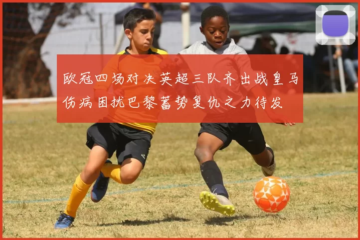 欧冠四场对决英超三队齐出战皇马伤病困扰巴黎蓄势复仇之力待发