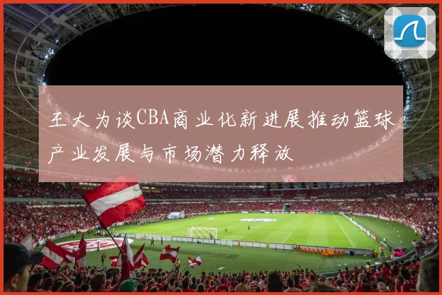 王大为谈CBA商业化新进展推动篮球产业发展与市场潜力释放
